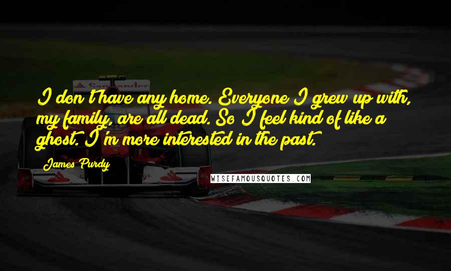 James Purdy Quotes: I don't have any home. Everyone I grew up with, my family, are all dead. So I feel kind of like a ghost. I'm more interested in the past.