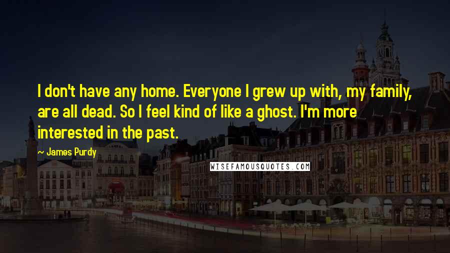 James Purdy Quotes: I don't have any home. Everyone I grew up with, my family, are all dead. So I feel kind of like a ghost. I'm more interested in the past.