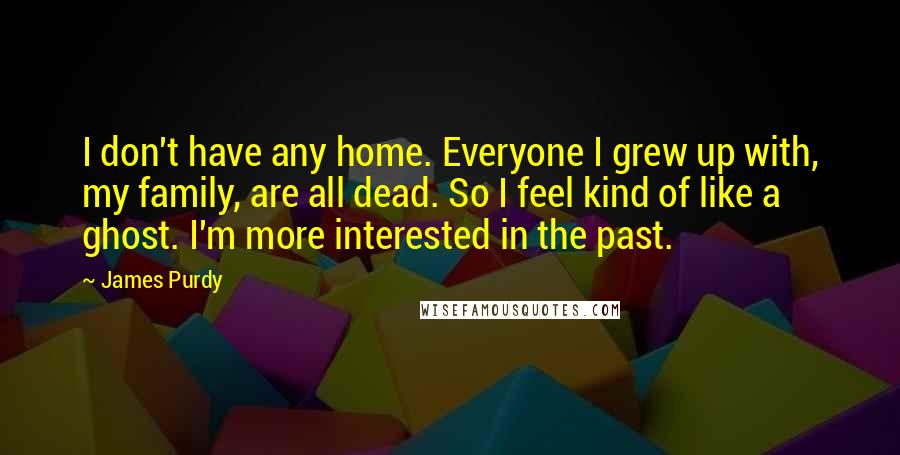 James Purdy Quotes: I don't have any home. Everyone I grew up with, my family, are all dead. So I feel kind of like a ghost. I'm more interested in the past.