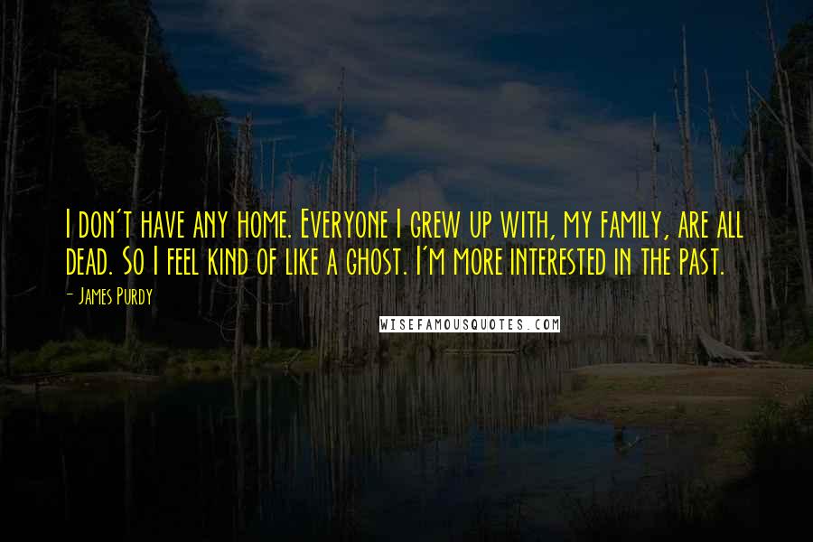 James Purdy Quotes: I don't have any home. Everyone I grew up with, my family, are all dead. So I feel kind of like a ghost. I'm more interested in the past.