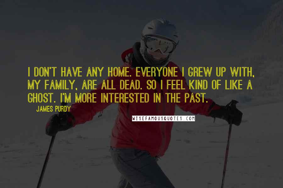 James Purdy Quotes: I don't have any home. Everyone I grew up with, my family, are all dead. So I feel kind of like a ghost. I'm more interested in the past.