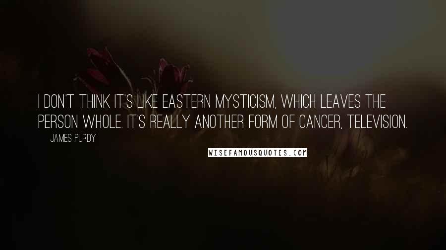 James Purdy Quotes: I don't think it's like eastern mysticism, which leaves the person whole. It's really another form of cancer, television.