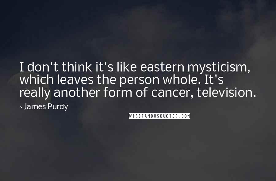 James Purdy Quotes: I don't think it's like eastern mysticism, which leaves the person whole. It's really another form of cancer, television.