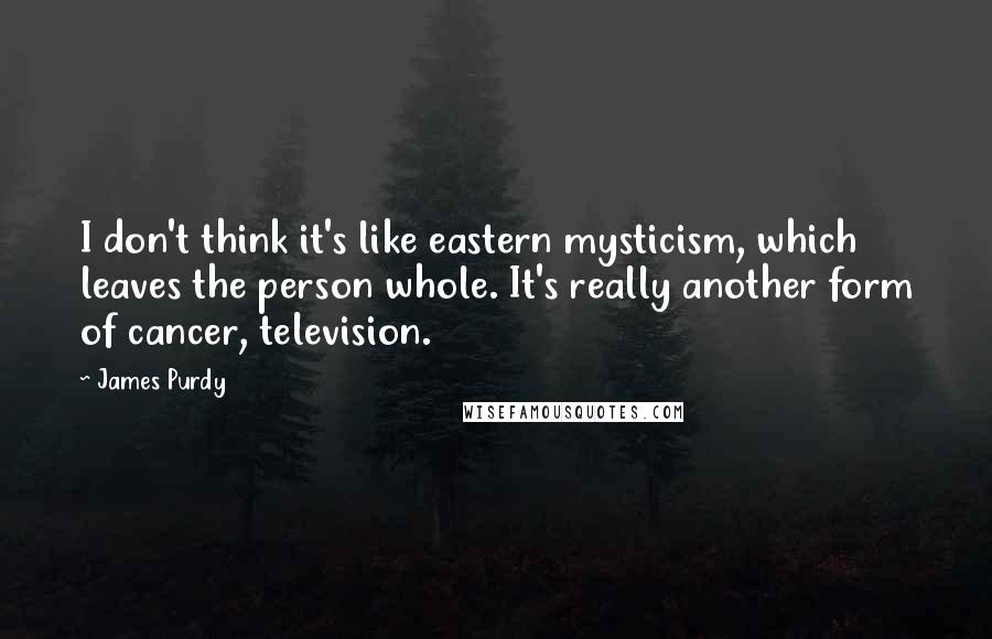 James Purdy Quotes: I don't think it's like eastern mysticism, which leaves the person whole. It's really another form of cancer, television.