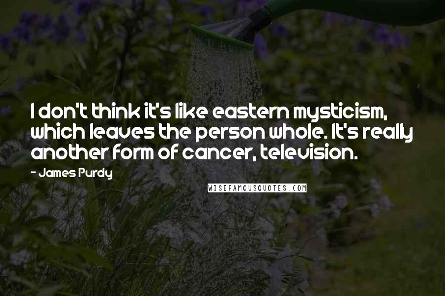 James Purdy Quotes: I don't think it's like eastern mysticism, which leaves the person whole. It's really another form of cancer, television.