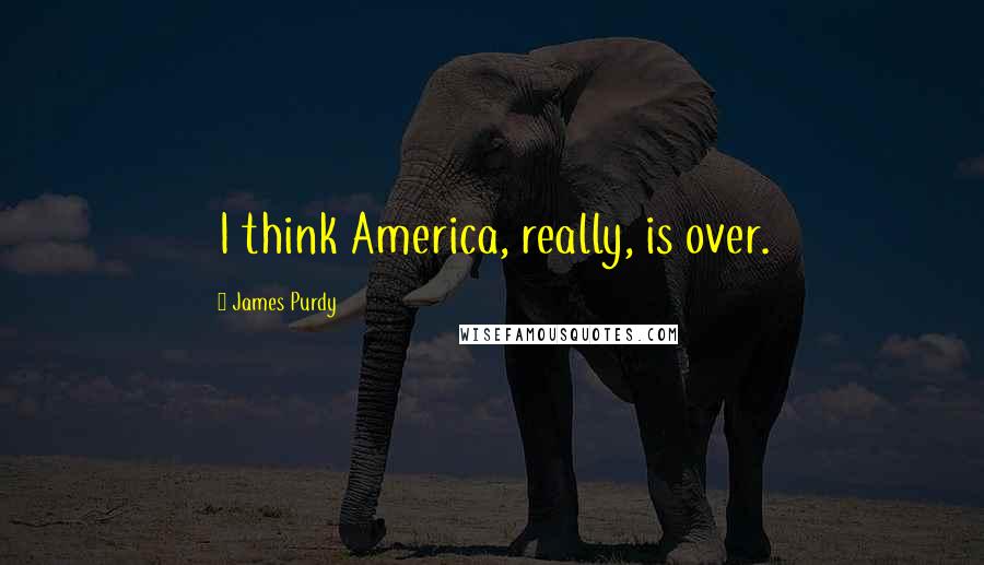 James Purdy Quotes: I think America, really, is over.