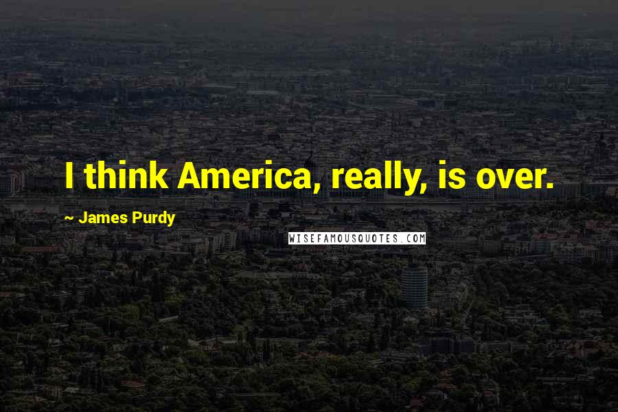James Purdy Quotes: I think America, really, is over.