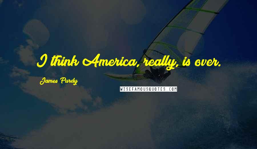 James Purdy Quotes: I think America, really, is over.