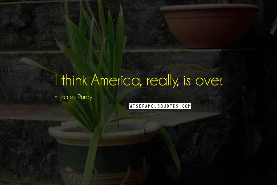 James Purdy Quotes: I think America, really, is over.