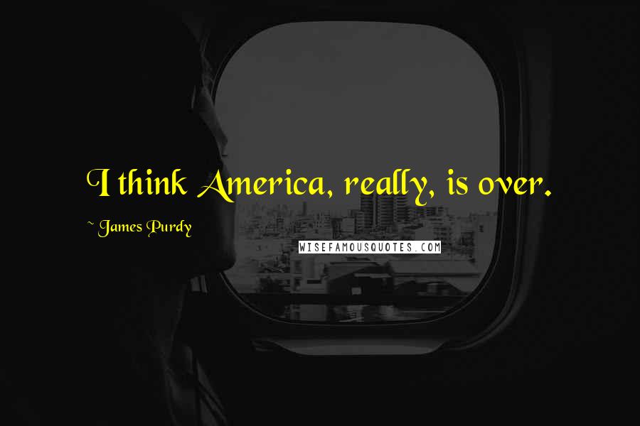 James Purdy Quotes: I think America, really, is over.