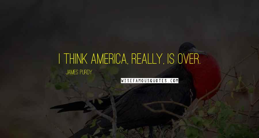 James Purdy Quotes: I think America, really, is over.