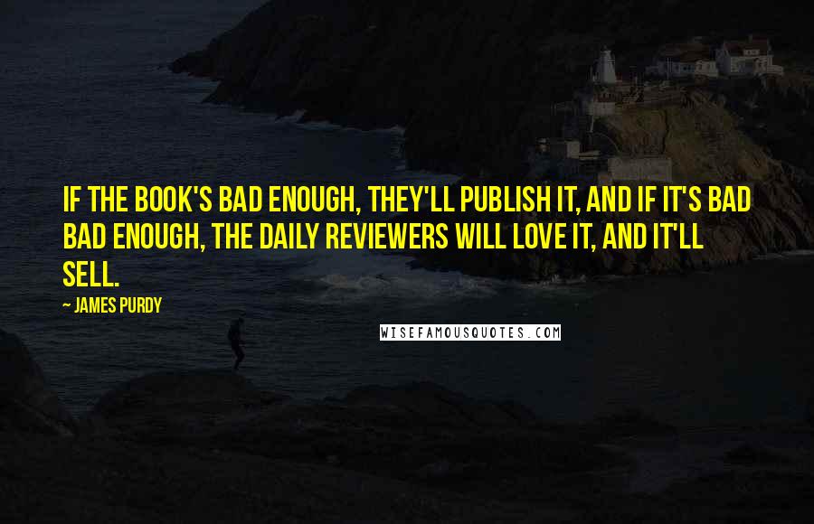 James Purdy Quotes: If the book's bad enough, they'll publish it, and if it's bad bad enough, the daily reviewers will love it, and it'll sell.