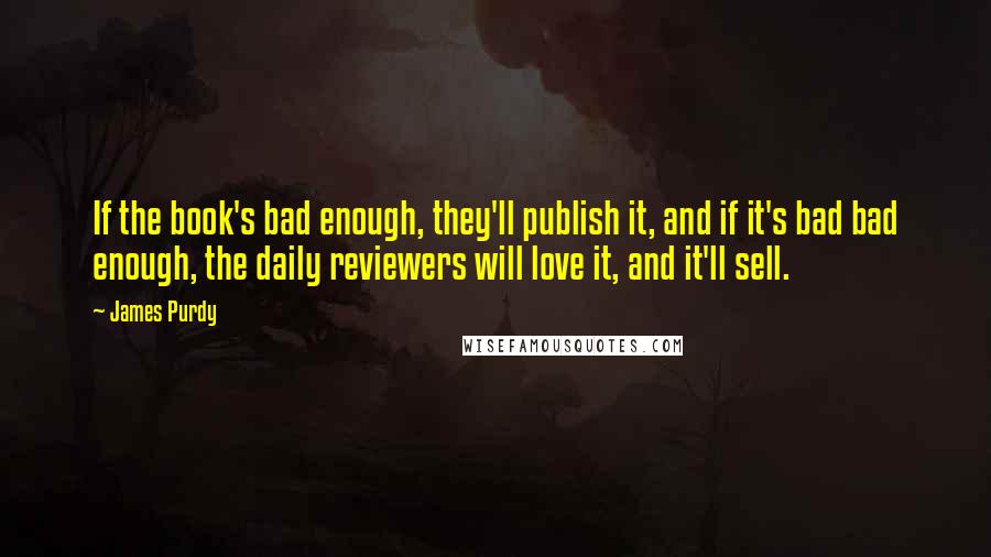 James Purdy Quotes: If the book's bad enough, they'll publish it, and if it's bad bad enough, the daily reviewers will love it, and it'll sell.