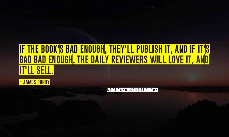 James Purdy Quotes: If the book's bad enough, they'll publish it, and if it's bad bad enough, the daily reviewers will love it, and it'll sell.