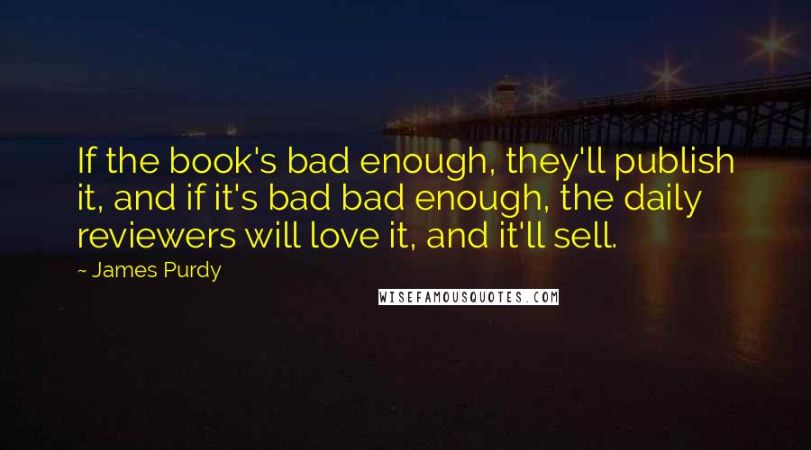 James Purdy Quotes: If the book's bad enough, they'll publish it, and if it's bad bad enough, the daily reviewers will love it, and it'll sell.