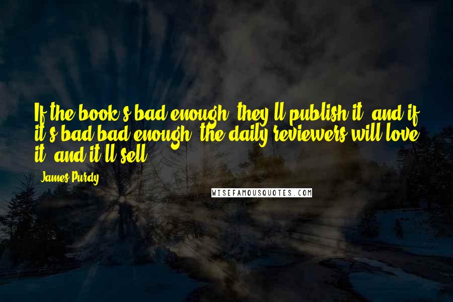 James Purdy Quotes: If the book's bad enough, they'll publish it, and if it's bad bad enough, the daily reviewers will love it, and it'll sell.