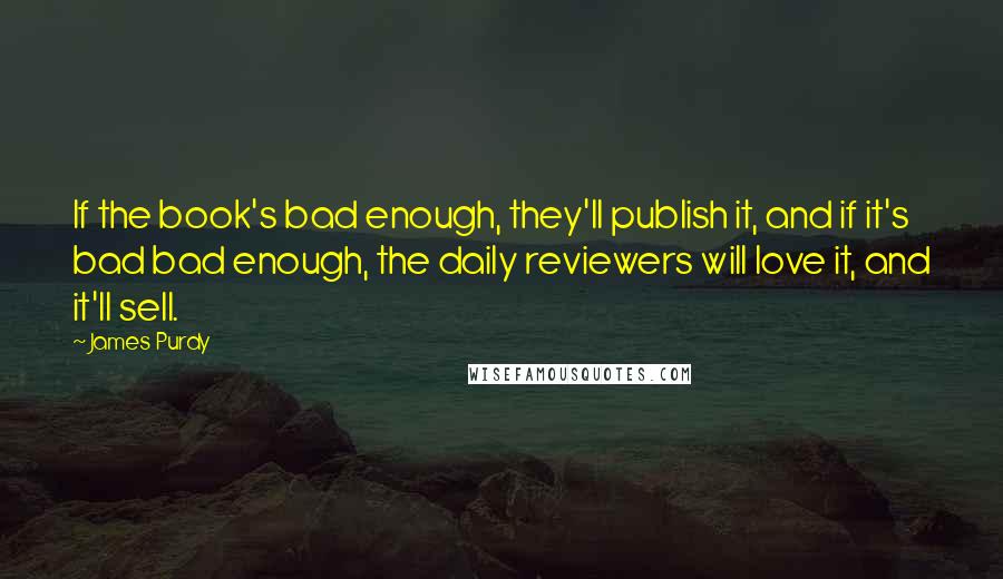 James Purdy Quotes: If the book's bad enough, they'll publish it, and if it's bad bad enough, the daily reviewers will love it, and it'll sell.