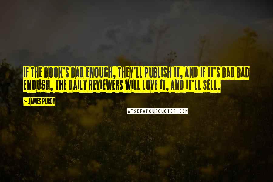 James Purdy Quotes: If the book's bad enough, they'll publish it, and if it's bad bad enough, the daily reviewers will love it, and it'll sell.