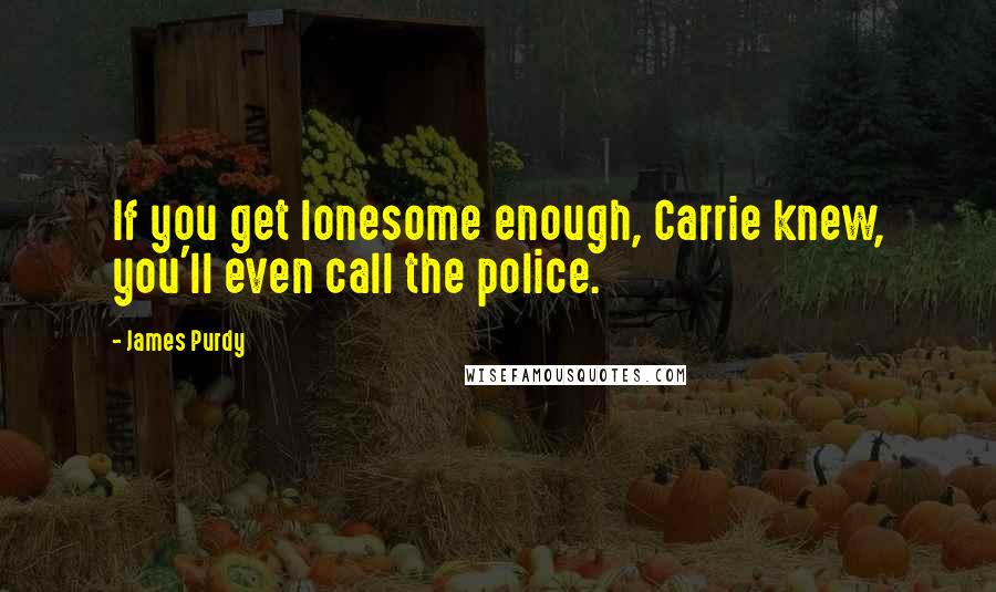 James Purdy Quotes: If you get lonesome enough, Carrie knew, you'll even call the police.