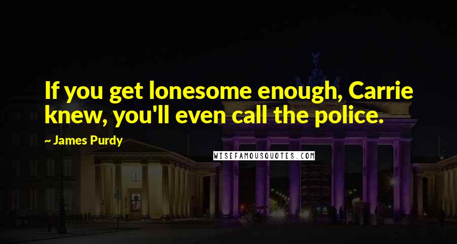 James Purdy Quotes: If you get lonesome enough, Carrie knew, you'll even call the police.