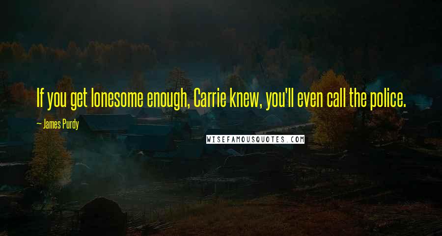 James Purdy Quotes: If you get lonesome enough, Carrie knew, you'll even call the police.