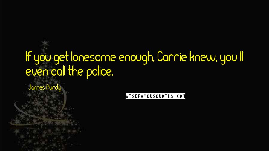 James Purdy Quotes: If you get lonesome enough, Carrie knew, you'll even call the police.