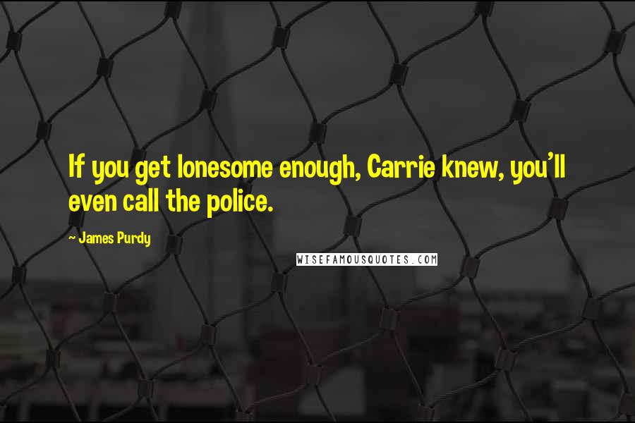 James Purdy Quotes: If you get lonesome enough, Carrie knew, you'll even call the police.