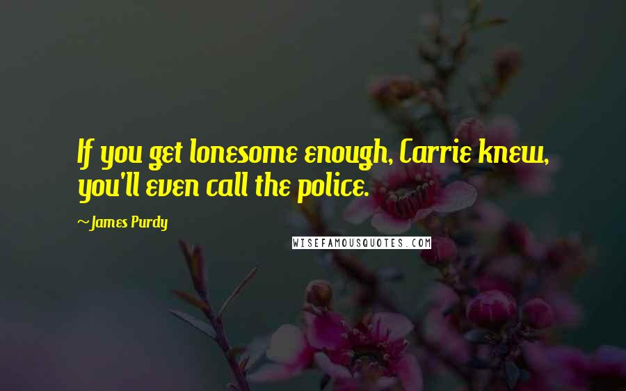 James Purdy Quotes: If you get lonesome enough, Carrie knew, you'll even call the police.