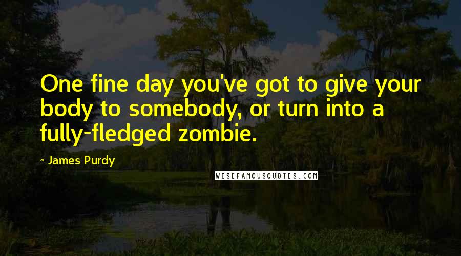 James Purdy Quotes: One fine day you've got to give your body to somebody, or turn into a fully-fledged zombie.