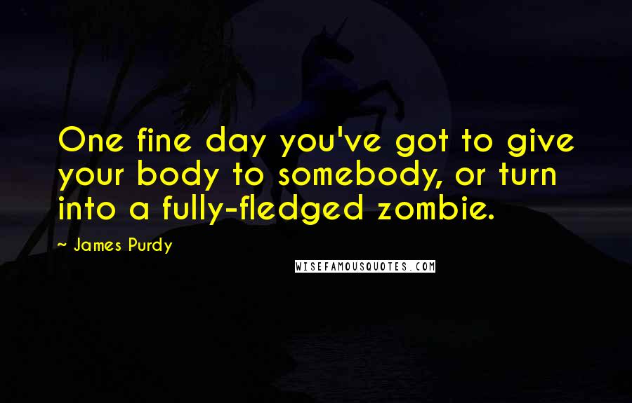 James Purdy Quotes: One fine day you've got to give your body to somebody, or turn into a fully-fledged zombie.