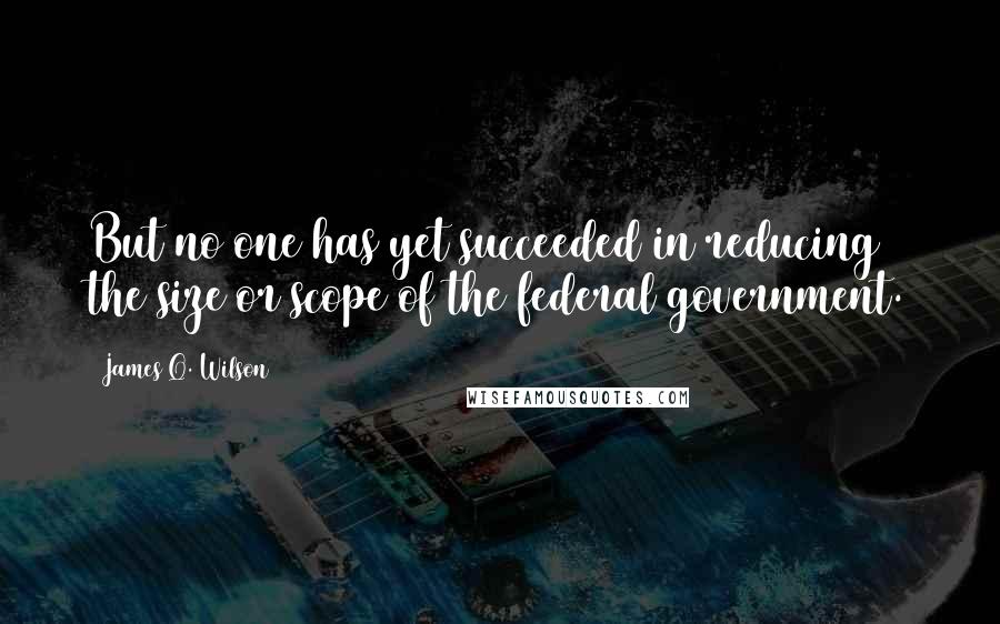 James Q. Wilson Quotes: But no one has yet succeeded in reducing the size or scope of the federal government.