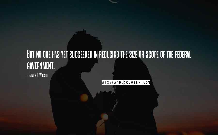 James Q. Wilson Quotes: But no one has yet succeeded in reducing the size or scope of the federal government.