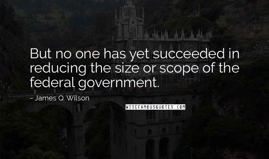 James Q. Wilson Quotes: But no one has yet succeeded in reducing the size or scope of the federal government.