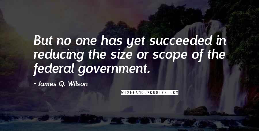 James Q. Wilson Quotes: But no one has yet succeeded in reducing the size or scope of the federal government.