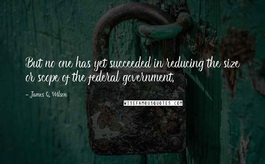 James Q. Wilson Quotes: But no one has yet succeeded in reducing the size or scope of the federal government.