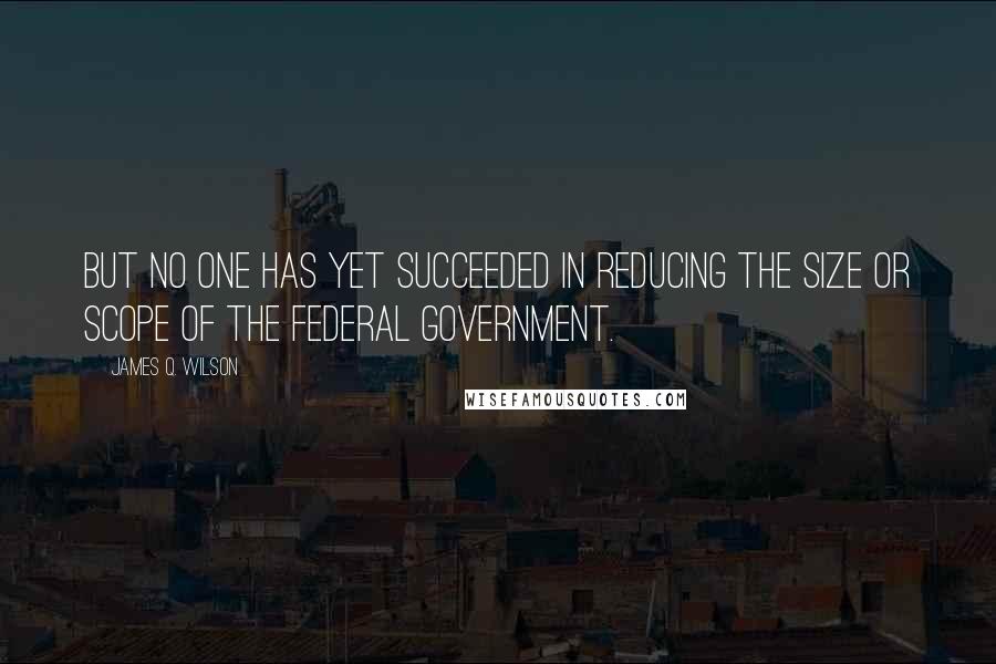 James Q. Wilson Quotes: But no one has yet succeeded in reducing the size or scope of the federal government.