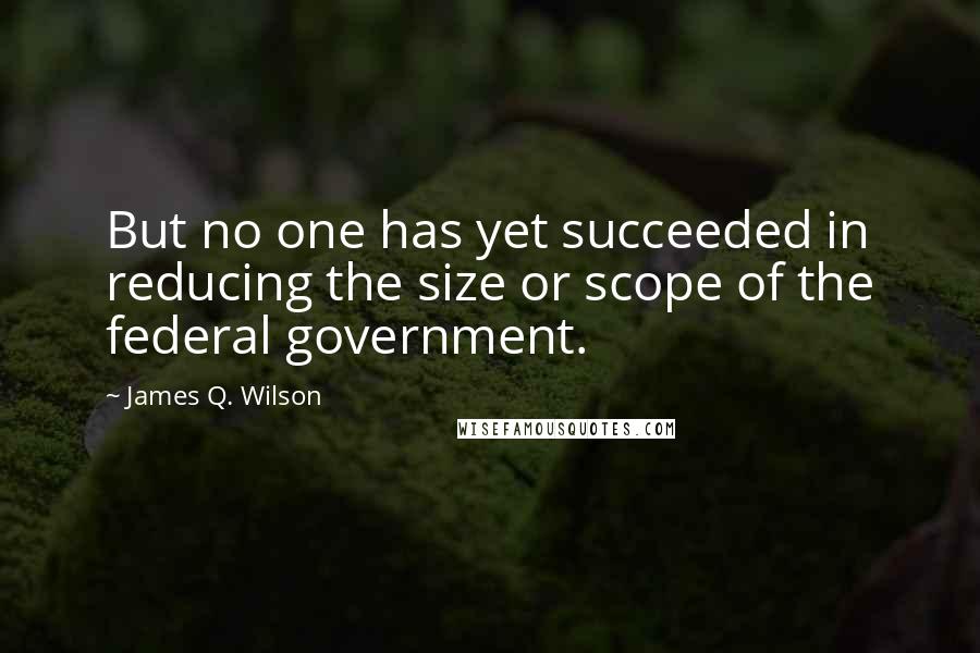 James Q. Wilson Quotes: But no one has yet succeeded in reducing the size or scope of the federal government.