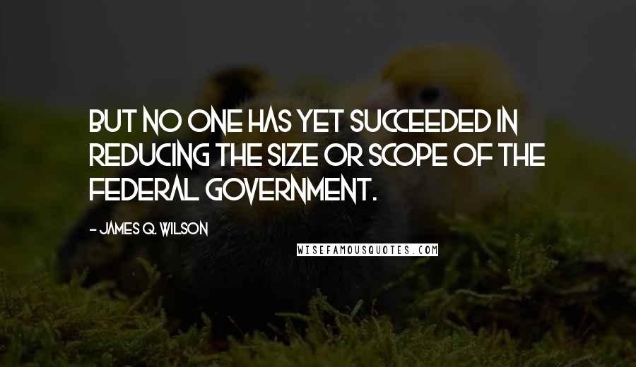 James Q. Wilson Quotes: But no one has yet succeeded in reducing the size or scope of the federal government.