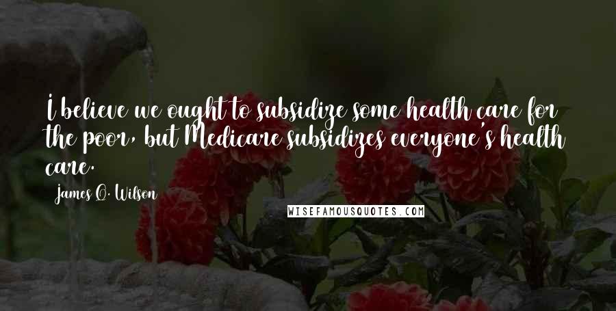 James Q. Wilson Quotes: I believe we ought to subsidize some health care for the poor, but Medicare subsidizes everyone's health care.