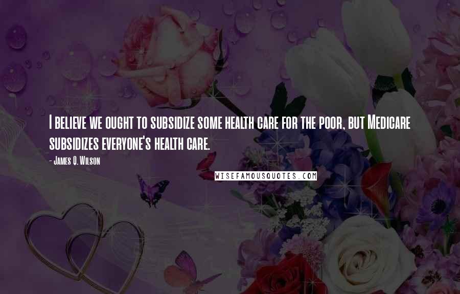 James Q. Wilson Quotes: I believe we ought to subsidize some health care for the poor, but Medicare subsidizes everyone's health care.