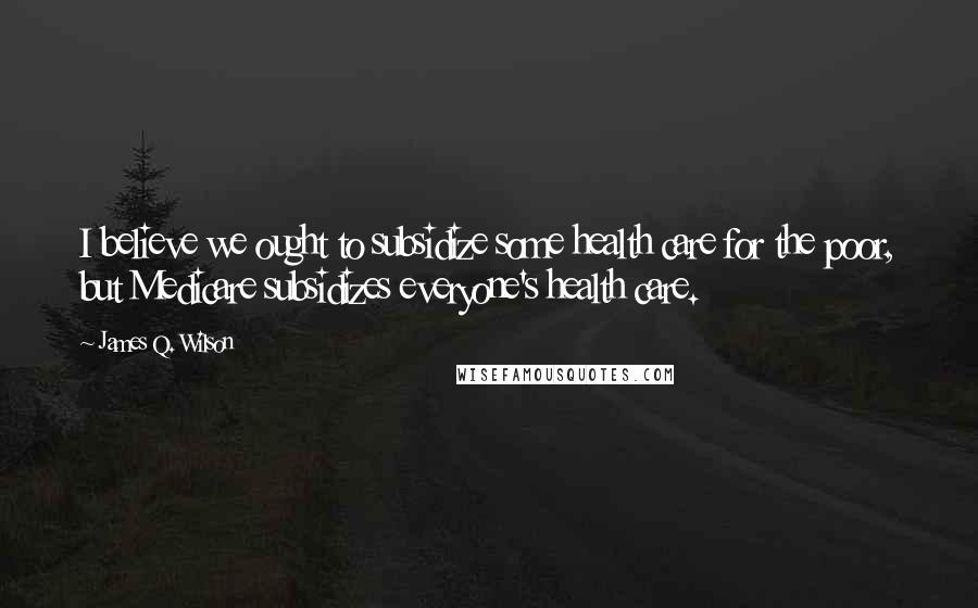 James Q. Wilson Quotes: I believe we ought to subsidize some health care for the poor, but Medicare subsidizes everyone's health care.