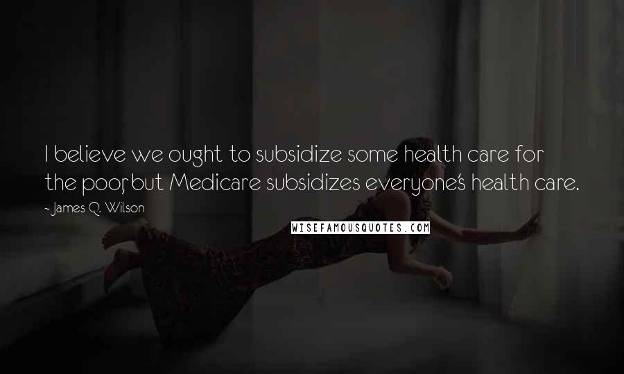 James Q. Wilson Quotes: I believe we ought to subsidize some health care for the poor, but Medicare subsidizes everyone's health care.