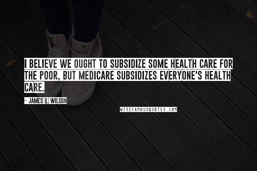 James Q. Wilson Quotes: I believe we ought to subsidize some health care for the poor, but Medicare subsidizes everyone's health care.