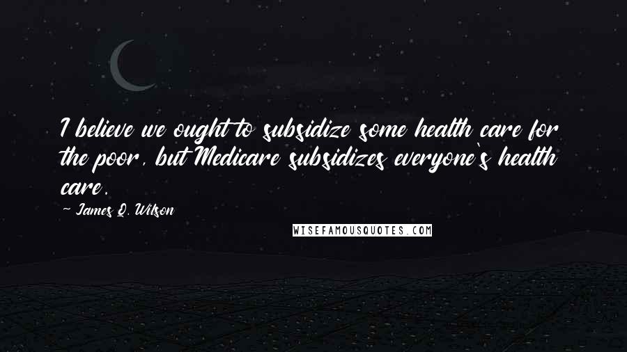 James Q. Wilson Quotes: I believe we ought to subsidize some health care for the poor, but Medicare subsidizes everyone's health care.