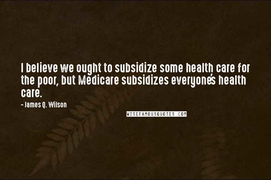 James Q. Wilson Quotes: I believe we ought to subsidize some health care for the poor, but Medicare subsidizes everyone's health care.