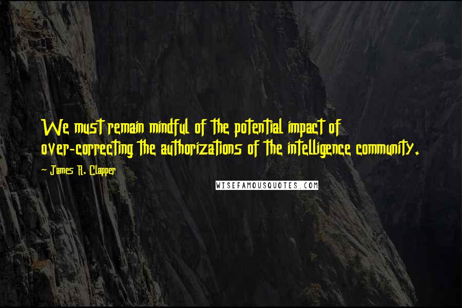 James R. Clapper Quotes: We must remain mindful of the potential impact of over-correcting the authorizations of the intelligence community.