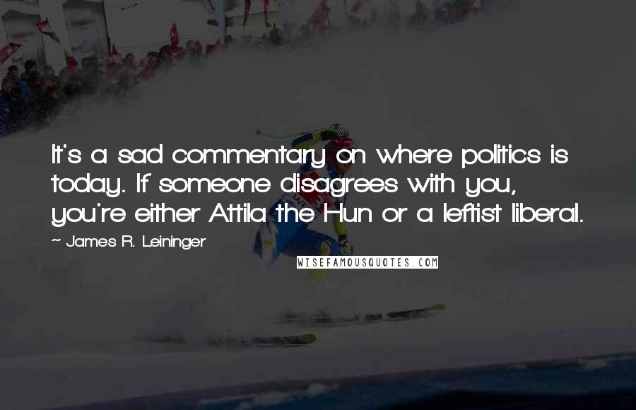 James R. Leininger Quotes: It's a sad commentary on where politics is today. If someone disagrees with you, you're either Attila the Hun or a leftist liberal.