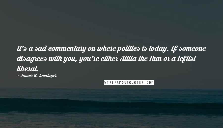 James R. Leininger Quotes: It's a sad commentary on where politics is today. If someone disagrees with you, you're either Attila the Hun or a leftist liberal.