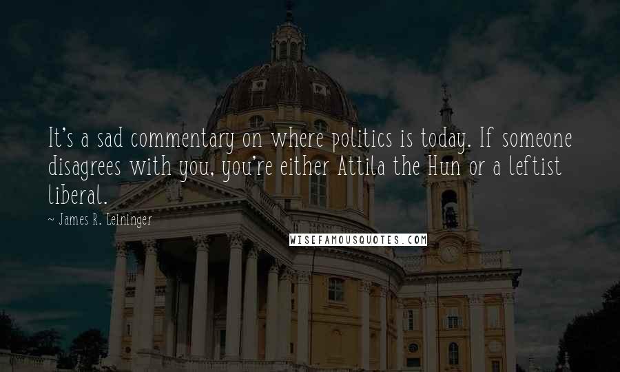 James R. Leininger Quotes: It's a sad commentary on where politics is today. If someone disagrees with you, you're either Attila the Hun or a leftist liberal.