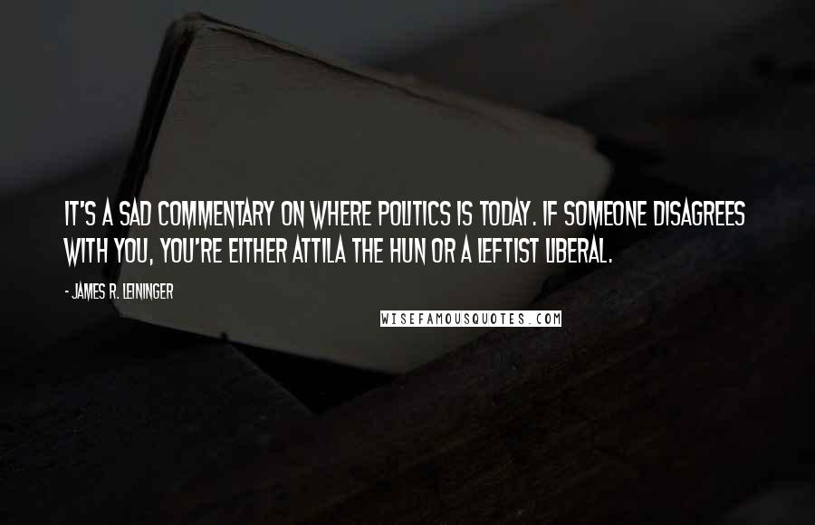 James R. Leininger Quotes: It's a sad commentary on where politics is today. If someone disagrees with you, you're either Attila the Hun or a leftist liberal.